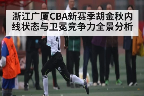 浙江广厦CBA新赛季胡金秋内线状态与卫冕竞争力全景分析